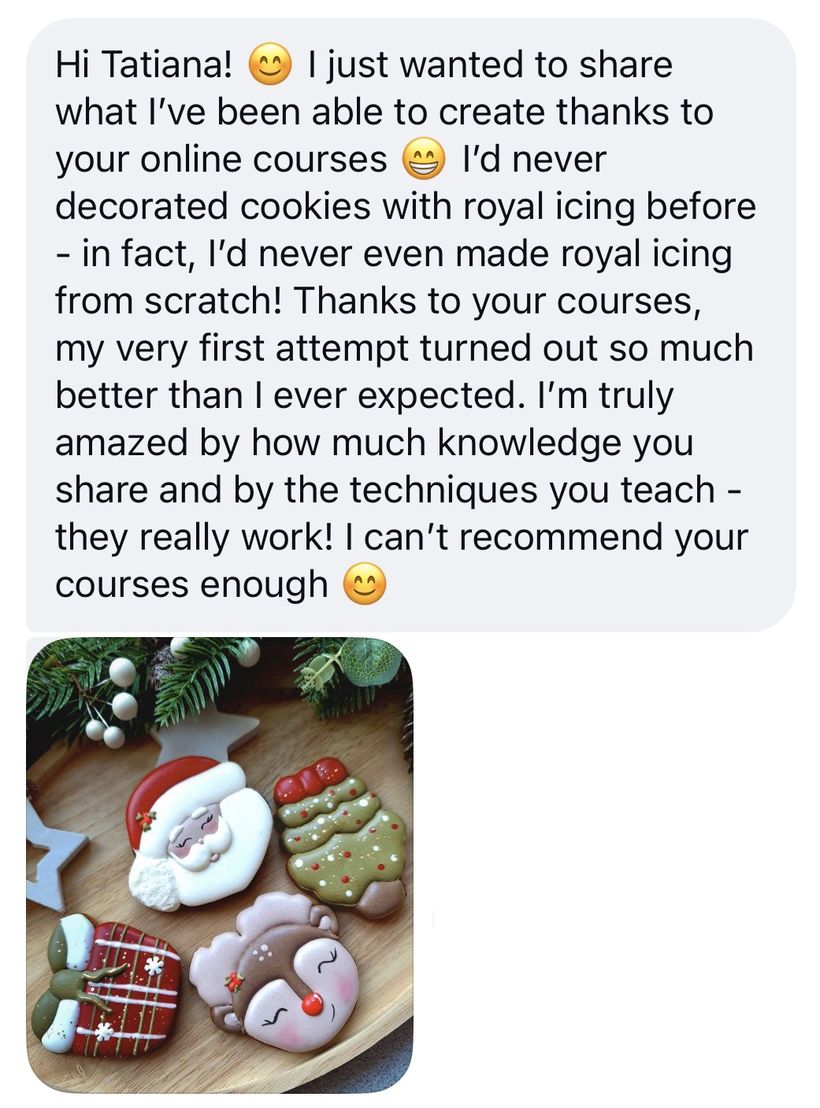 Student message: I'd never decorated cookies with royal icing before - in fact, I'd never even made royal icing from scratch. Thanks to your courses, my very first attempt turned out so much better than I ever expected. I can't recommend your courses enough. With a photo of Santa, tree and reindeer cookies.